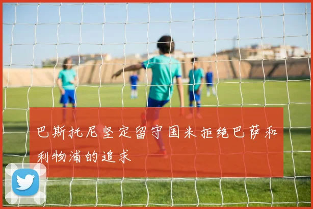 巴斯托尼坚定留守国米拒绝巴萨和利物浦的追求