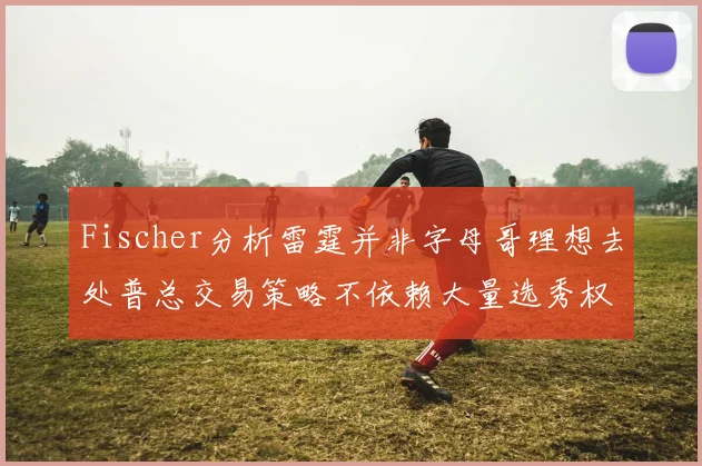 Fischer分析雷霆并非字母哥理想去处普总交易策略不依赖大量选秀权