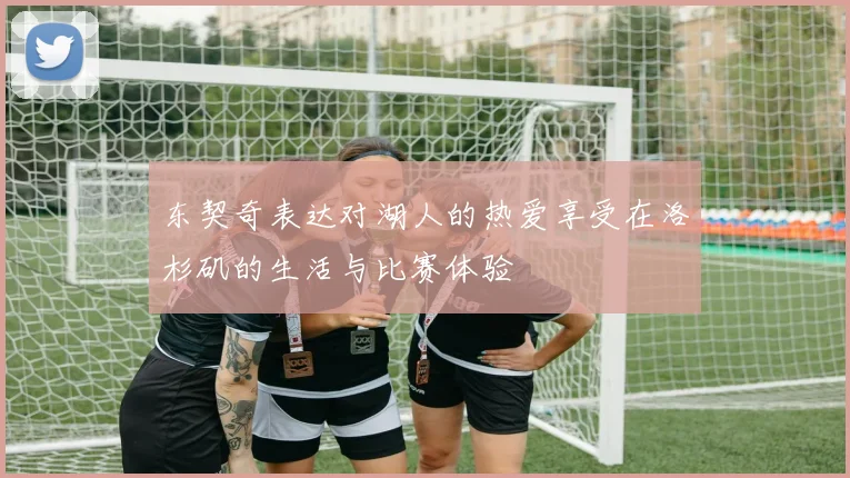 东契奇表达对湖人的热爱享受在洛杉矶的生活与比赛体验