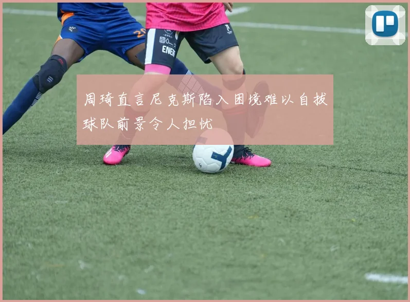 周琦直言尼克斯陷入困境难以自拔球队前景令人担忧