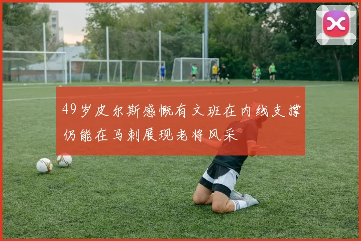 49岁皮尔斯感慨有文班在内线支撑仍能在马刺展现老将风采
