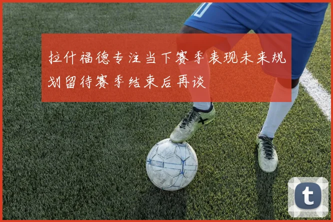 拉什福德专注当下赛季表现未来规划留待赛季结束后再谈