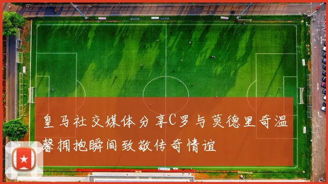 皇马社交媒体分享C罗与莫德里奇温馨拥抱瞬间致敬传奇情谊