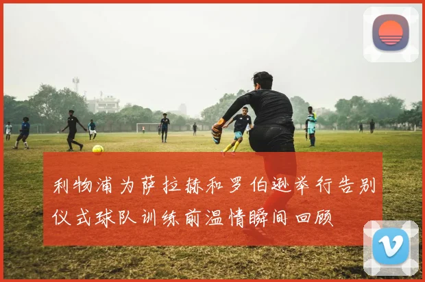 利物浦为萨拉赫和罗伯逊举行告别仪式球队训练前温情瞬间回顾
