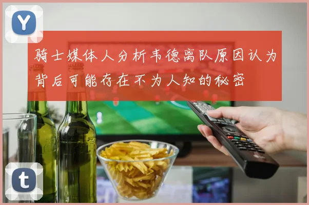骑士媒体人分析韦德离队原因认为背后可能存在不为人知的秘密