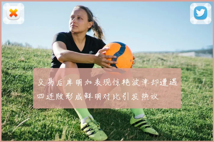 交易后库明加表现惊艳波津却遭遇四连败形成鲜明对比引发热议