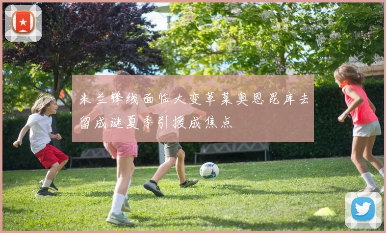 米兰锋线面临大变革莱奥恩昆库去留成谜夏季引援成焦点