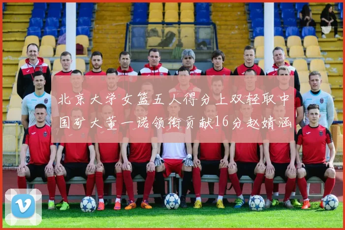 北京大学女篮五人得分上双轻取中国矿大董一诺领衔贡献16分赵婧涵接近双双