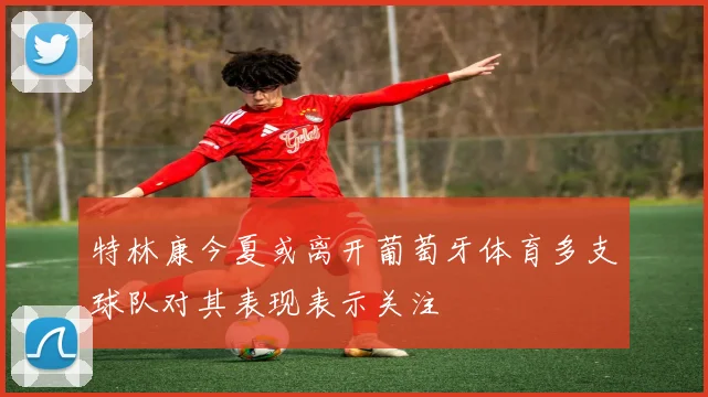 特林康今夏或离开葡萄牙体育多支球队对其表现表示关注