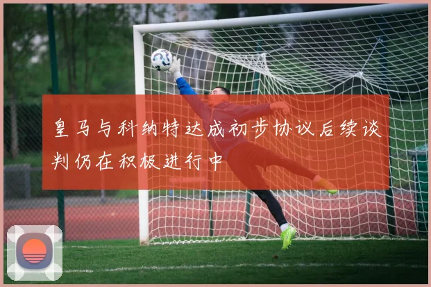 皇马与科纳特达成初步协议后续谈判仍在积极进行中