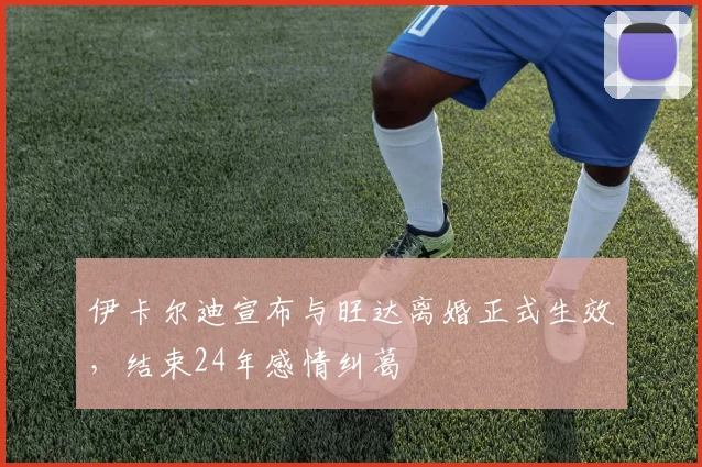 伊卡尔迪宣布与旺达离婚正式生效，结束24年感情纠葛