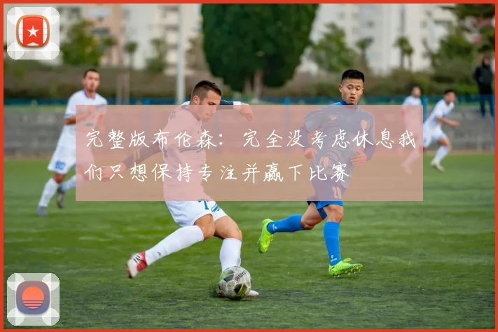完整版布伦森：完全没考虑休息我们只想保持专注并赢下比赛