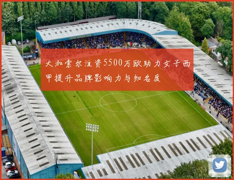 大加索尔注资5500万欧助力女子西甲提升品牌影响力与知名度