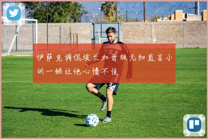 伊萨克调侃埃兰加晋级无知直言小训一顿让他心情不佳