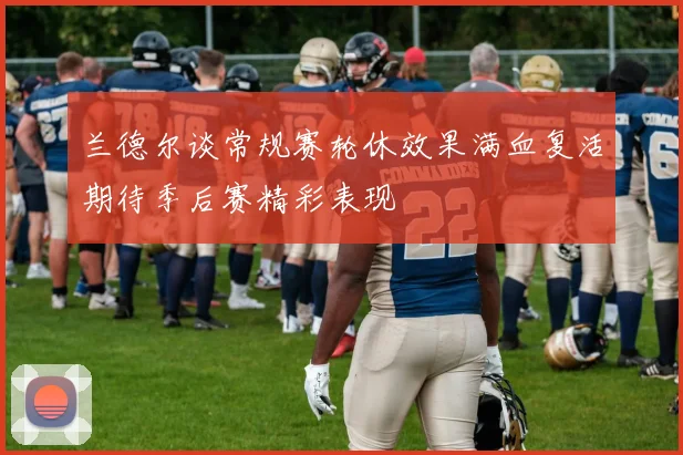 兰德尔谈常规赛轮休效果满血复活期待季后赛精彩表现