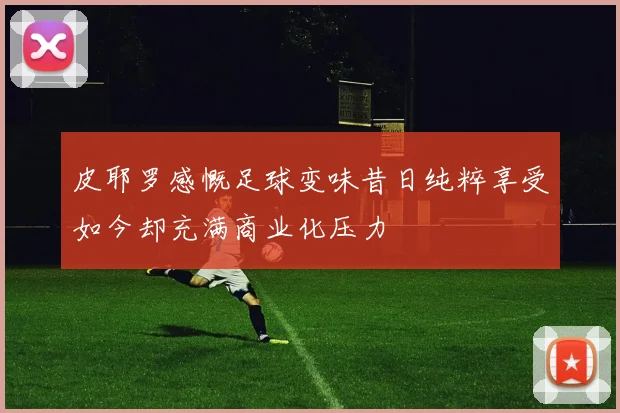皮耶罗感慨足球变味昔日纯粹享受如今却充满商业化压力