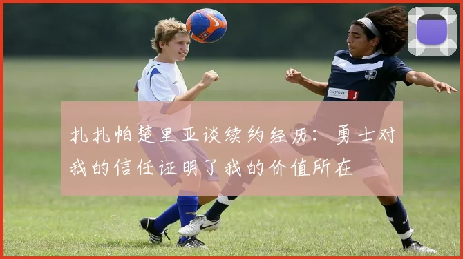 扎扎帕楚里亚谈续约经历：勇士对我的信任证明了我的价值所在