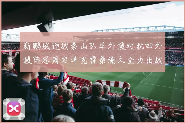 新鹏城迎战泰山队单外援对抗四外援阵容周定洋克雷桑谢文全力出战