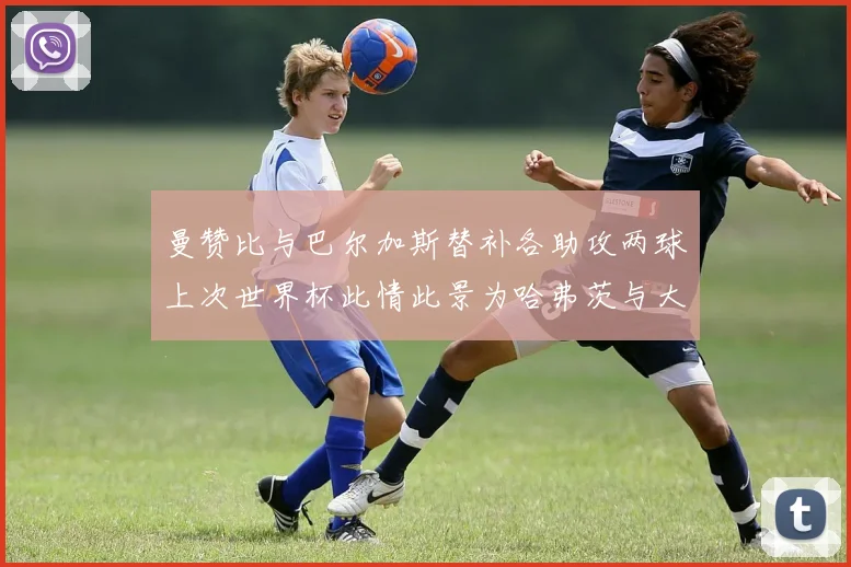 曼赞比与巴尔加斯替补各助攻两球上次世界杯此情此景为哈弗茨与大菲尔