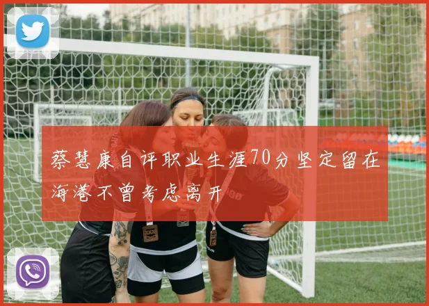 蔡慧康自评职业生涯70分坚定留在海港不曾考虑离开